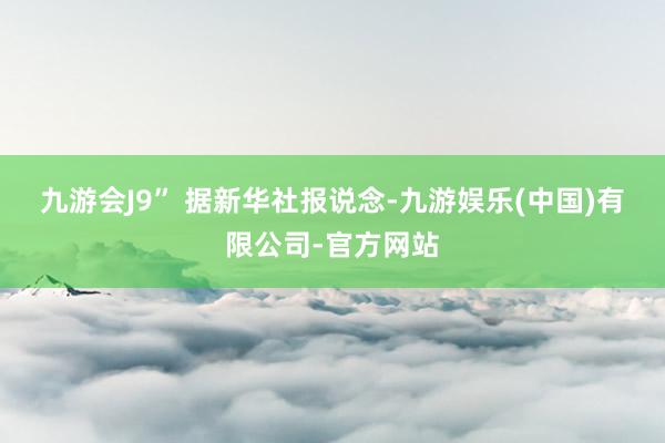 九游会J9” 据新华社报说念-九游娱乐(中国)有限公司-官方网站