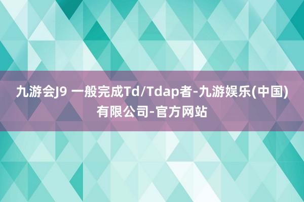 九游会J9 一般完成Td/Tdap者-九游娱乐(中国)有限公司-官方网站