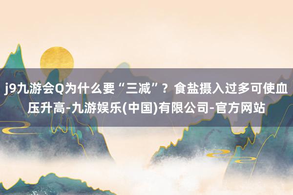 j9九游会Q为什么要“三减”?食盐摄入过多可使血压升高-九游娱乐(中国)有限公司-官方网站