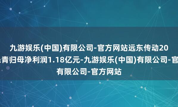 九游娱乐(中国)有限公司-官方网站　　远东传动2024年杀青归母净利润1.18亿元-九游娱乐(中国)有限公司-官方网站