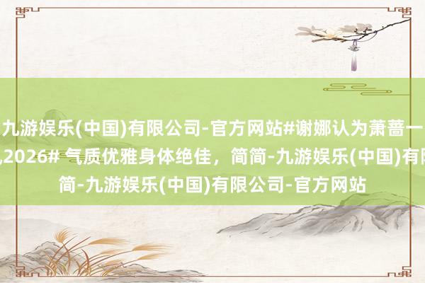 九游娱乐(中国)有限公司-官方网站#谢娜认为萧蔷一字马是AI##乘风2026# 气质优雅身体绝佳，简简-九游娱乐(中国)有限公司-官方网站