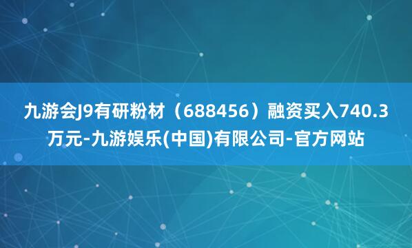 九游会J9有研粉材（688456）融资买入740.3万元-九游娱乐(中国)有限公司-官方网站