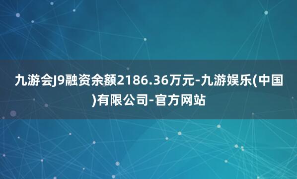 九游会J9融资余额2186.36万元-九游娱乐(中国)有限公司-官方网站