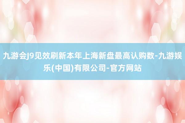 九游会J9见效刷新本年上海新盘最高认购数-九游娱乐(中国)有限公司-官方网站