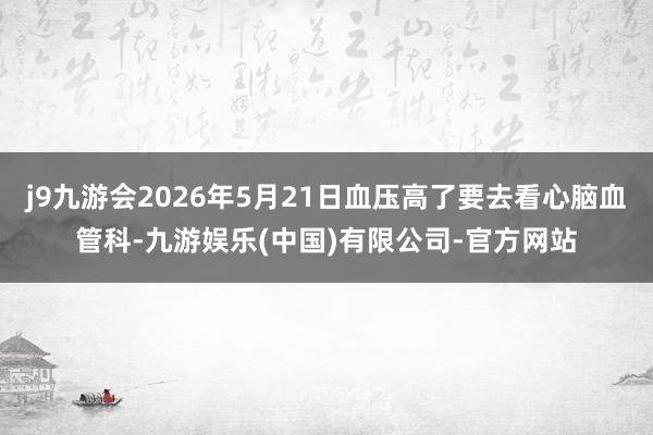 j9九游会2026年5月21日血压高了要去看心脑血管科-九游娱乐(中国)有限公司-官方网站