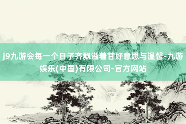 j9九游会每一个日子齐飘溢着甘好意思与温馨-九游娱乐(中国)有限公司-官方网站