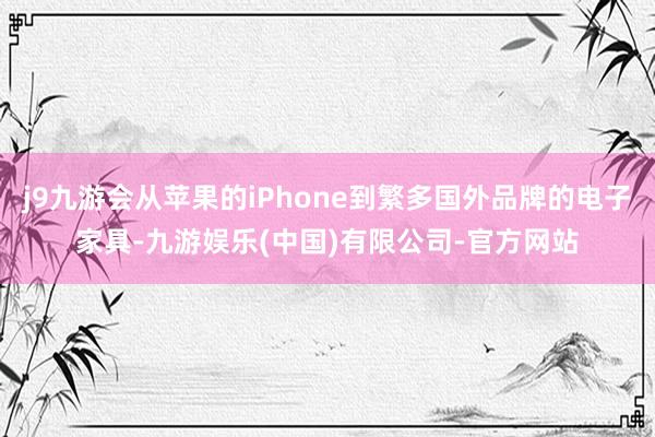 j9九游会从苹果的iPhone到繁多国外品牌的电子家具-九游娱乐(中国)有限公司-官方网站