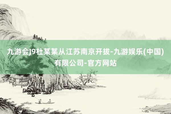 九游会J9杜某某从江苏南京开拔-九游娱乐(中国)有限公司-官方网站
