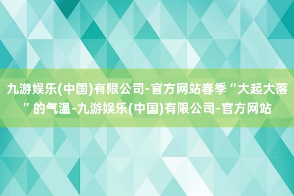 九游娱乐(中国)有限公司-官方网站春季“大起大落”的气温-九游娱乐(中国)有限公司-官方网站
