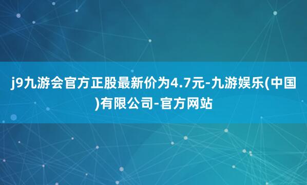 j9九游会官方正股最新价为4.7元-九游娱乐(中国)有限公司-官方网站