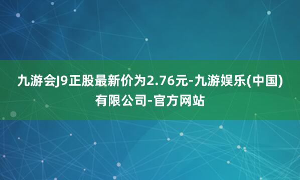 九游会J9正股最新价为2.76元-九游娱乐(中国)有限公司-官方网站