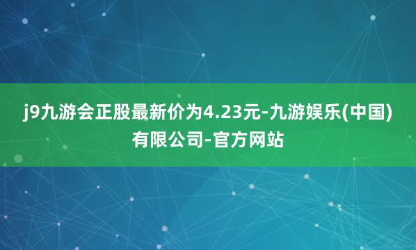 j9九游会正股最新价为4.23元-九游娱乐(中国)有限公司-官方网站