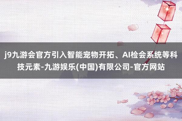 j9九游会官方引入智能宠物开拓、AI检会系统等科技元素-九游娱乐(中国)有限公司-官方网站