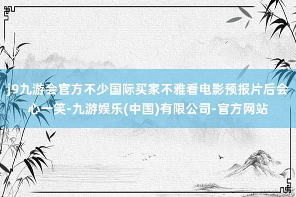 j9九游会官方不少国际买家不雅看电影预报片后会心一笑-九游娱乐(中国)有限公司-官方网站