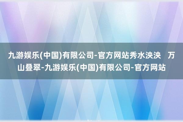 九游娱乐(中国)有限公司-官方网站秀水泱泱   万山叠翠-九游娱乐(中国)有限公司-官方网站