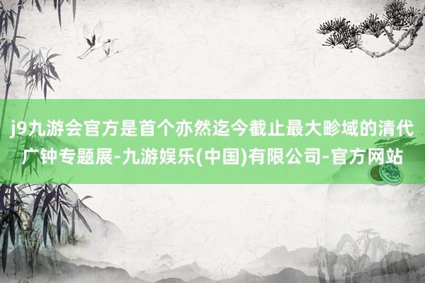 j9九游会官方是首个亦然迄今截止最大畛域的清代广钟专题展-九游娱乐(中国)有限公司-官方网站