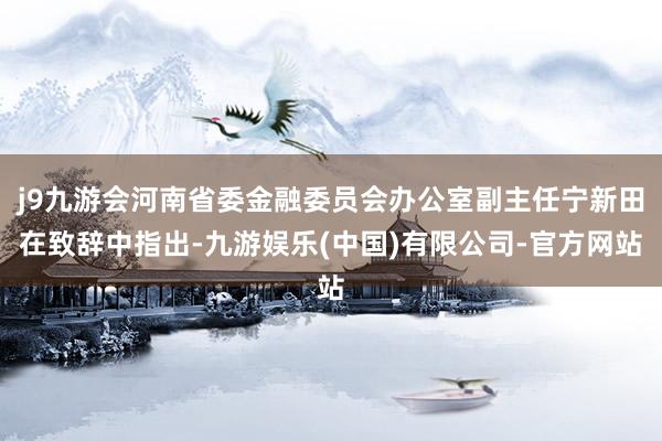 j9九游会河南省委金融委员会办公室副主任宁新田在致辞中指出-九游娱乐(中国)有限公司-官方网站