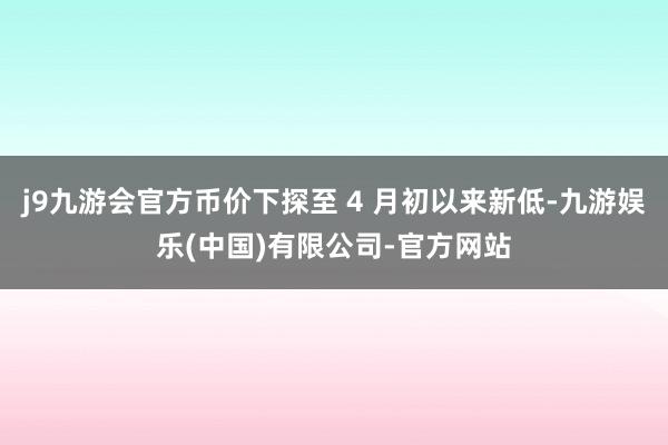 j9九游会官方币价下探至 4 月初以来新低-九游娱乐(中国)有限公司-官方网站