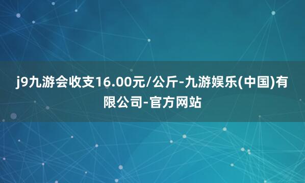 j9九游会收支16.00元/公斤-九游娱乐(中国)有限公司-官方网站