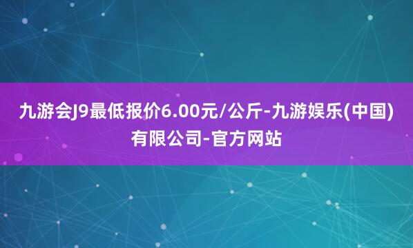 九游会J9最低报价6.00元/公斤-九游娱乐(中国)有限公司-官方网站