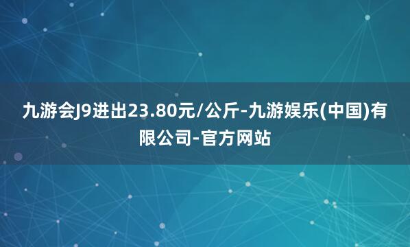 九游会J9进出23.80元/公斤-九游娱乐(中国)有限公司-官方网站