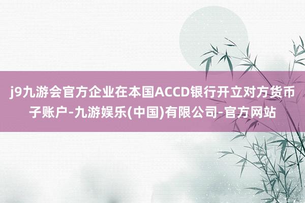 j9九游会官方企业在本国ACCD银行开立对方货币子账户-九游娱乐(中国)有限公司-官方网站