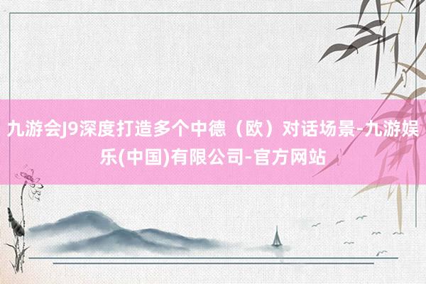 九游会J9深度打造多个中德（欧）对话场景-九游娱乐(中国)有限公司-官方网站