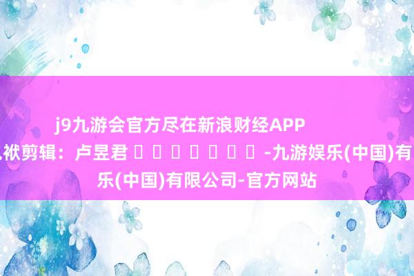 j9九游会官方尽在新浪财经APP            						包袱剪辑：卢昱君 							-九游娱乐(中国)有限公司-官方网站
