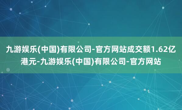 九游娱乐(中国)有限公司-官方网站成交额1.62亿港元-九游娱乐(中国)有限公司-官方网站