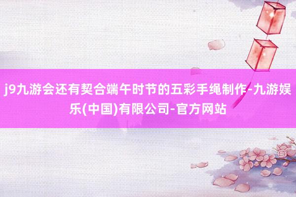 j9九游会还有契合端午时节的五彩手绳制作-九游娱乐(中国)有限公司-官方网站