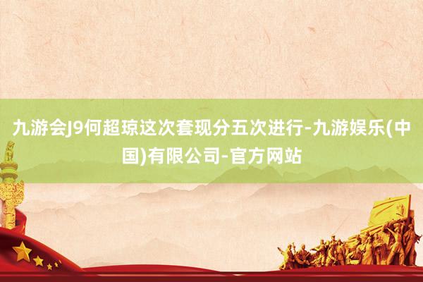 九游会J9何超琼这次套现分五次进行-九游娱乐(中国)有限公司-官方网站