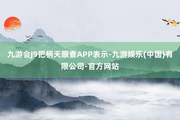 九游会J9把柄天眼查APP表示-九游娱乐(中国)有限公司-官方网站