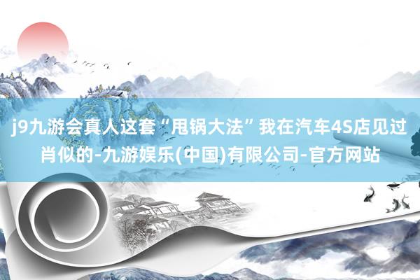 j9九游会真人这套“甩锅大法”我在汽车4S店见过肖似的-九游娱乐(中国)有限公司-官方网站
