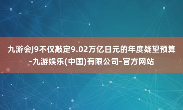 九游会J9不仅敲定9.02万亿日元的年度疑望预算-九游娱乐(中国)有限公司-官方网站