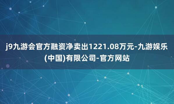 j9九游会官方融资净卖出1221.08万元-九游娱乐(中国)有限公司-官方网站