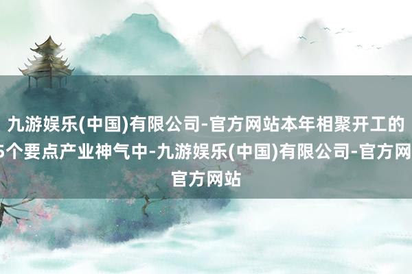 九游娱乐(中国)有限公司-官方网站本年相聚开工的25个要点产业神气中-九游娱乐(中国)有限公司-官方网站