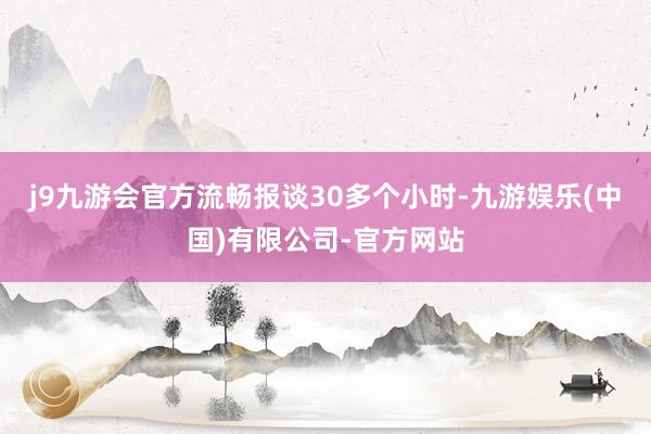 j9九游会官方流畅报谈30多个小时-九游娱乐(中国)有限公司-官方网站