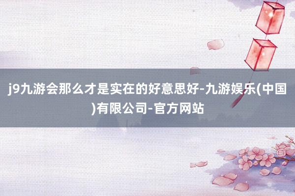 j9九游会那么才是实在的好意思好-九游娱乐(中国)有限公司-官方网站