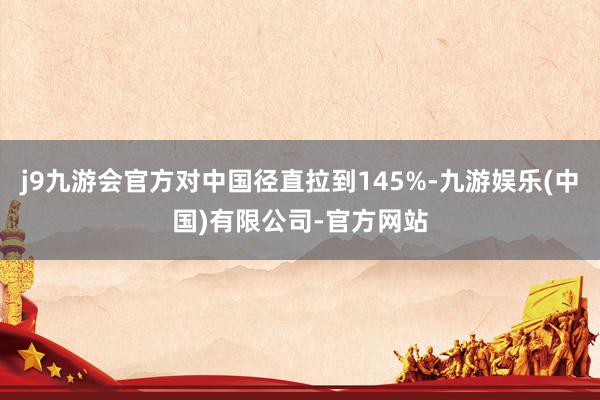 j9九游会官方对中国径直拉到145%-九游娱乐(中国)有限公司-官方网站