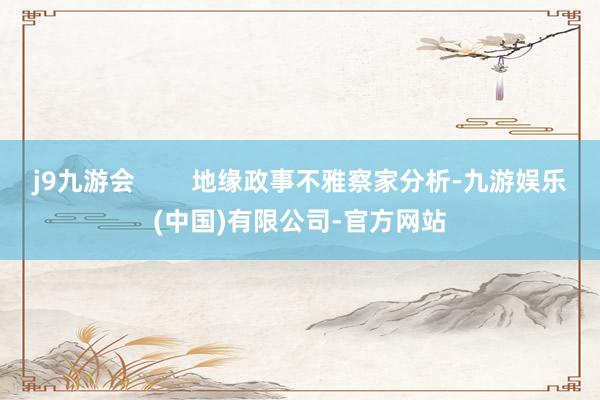 j9九游会        地缘政事不雅察家分析-九游娱乐(中国)有限公司-官方网站