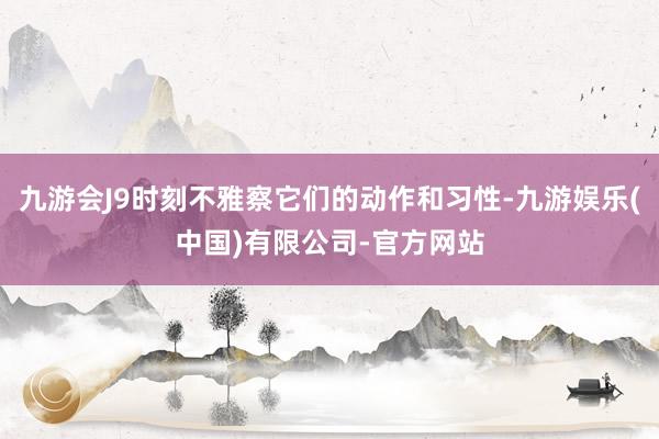 九游会J9时刻不雅察它们的动作和习性-九游娱乐(中国)有限公司-官方网站