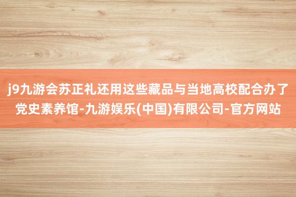 j9九游会苏正礼还用这些藏品与当地高校配合办了党史素养馆-九游娱乐(中国)有限公司-官方网站