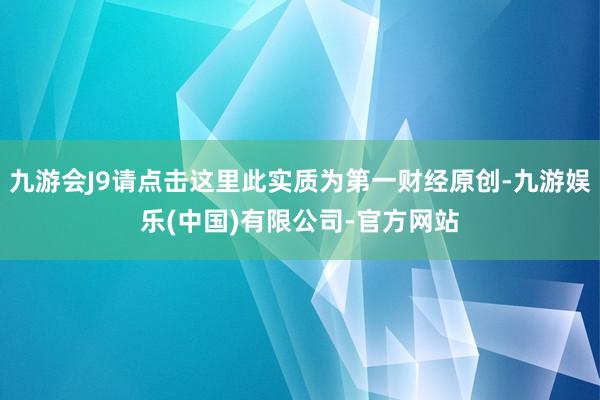 九游会J9请点击这里此实质为第一财经原创-九游娱乐(中国)有限公司-官方网站