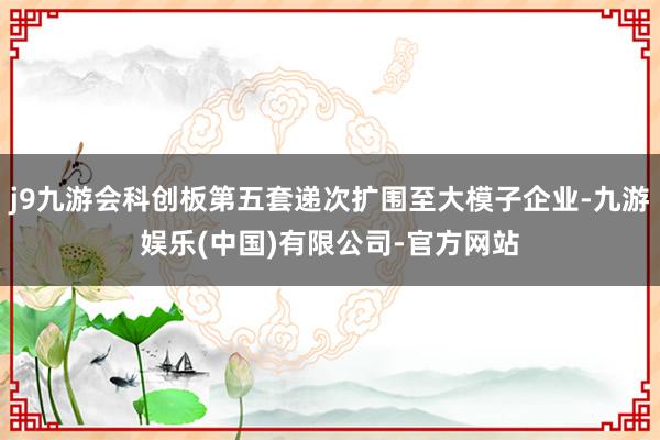 j9九游会科创板第五套递次扩围至大模子企业-九游娱乐(中国)有限公司-官方网站
