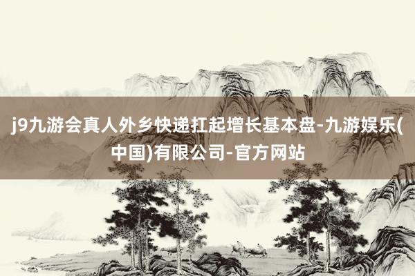 j9九游会真人外乡快递扛起增长基本盘-九游娱乐(中国)有限公司-官方网站