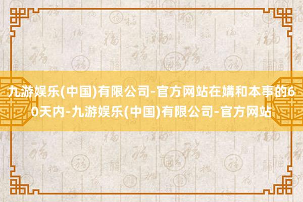 九游娱乐(中国)有限公司-官方网站在媾和本事的60天内-九游娱乐(中国)有限公司-官方网站