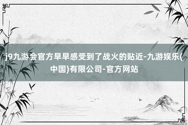 j9九游会官方早早感受到了战火的贴近-九游娱乐(中国)有限公司-官方网站