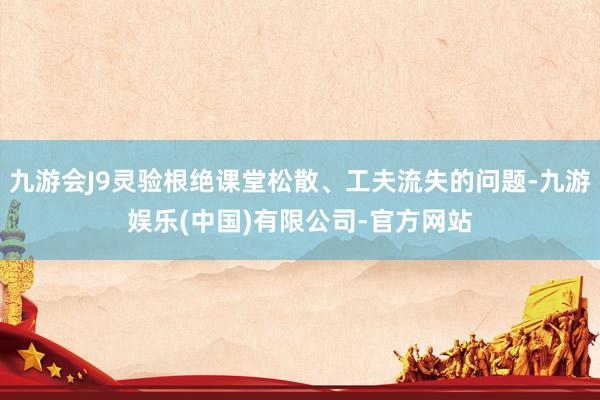 九游会J9灵验根绝课堂松散、工夫流失的问题-九游娱乐(中国)有限公司-官方网站