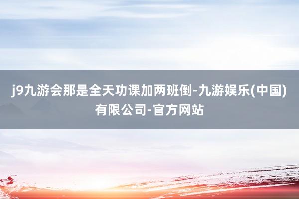 j9九游会那是全天功课加两班倒-九游娱乐(中国)有限公司-官方网站