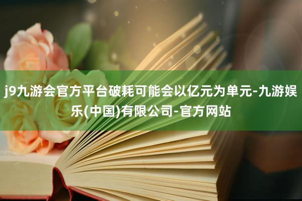 j9九游会官方平台破耗可能会以亿元为单元-九游娱乐(中国)有限公司-官方网站